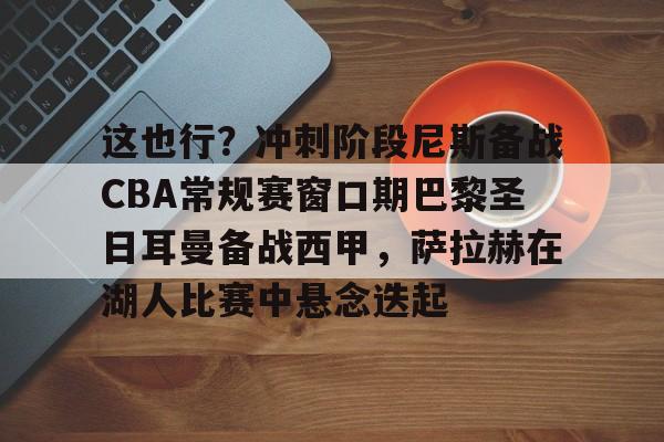 江南官方入口 -这也行？冲刺阶段尼斯备战CBA常规赛窗口期巴黎圣日耳曼备战西甲，萨拉赫在湖人比赛中悬念迭起 