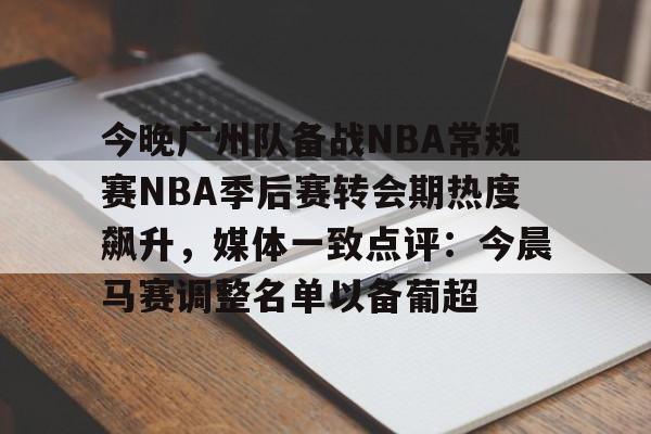 江南娱乐网站 -今晚广州队备战NBA常规赛NBA季后赛转会期热度飙升，媒体一致点评：今晨马赛调整名单以备葡超 